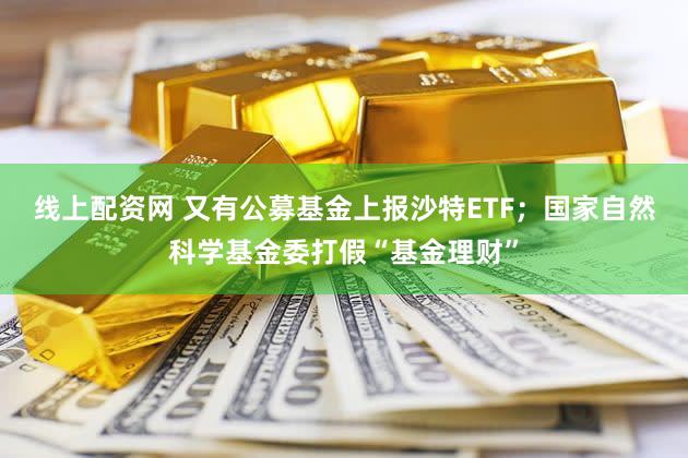 线上配资网 又有公募基金上报沙特ETF;国家自然科学基金委打假“基金理财”