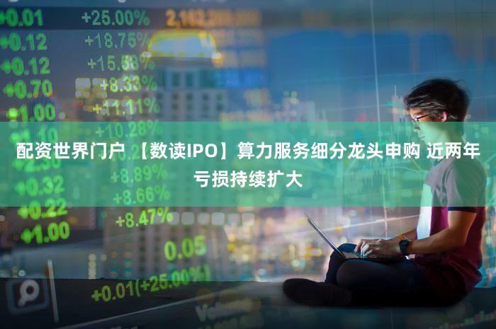 配资世界门户 【数读IPO】算力服务细分龙头申购 近两年亏损持续扩大