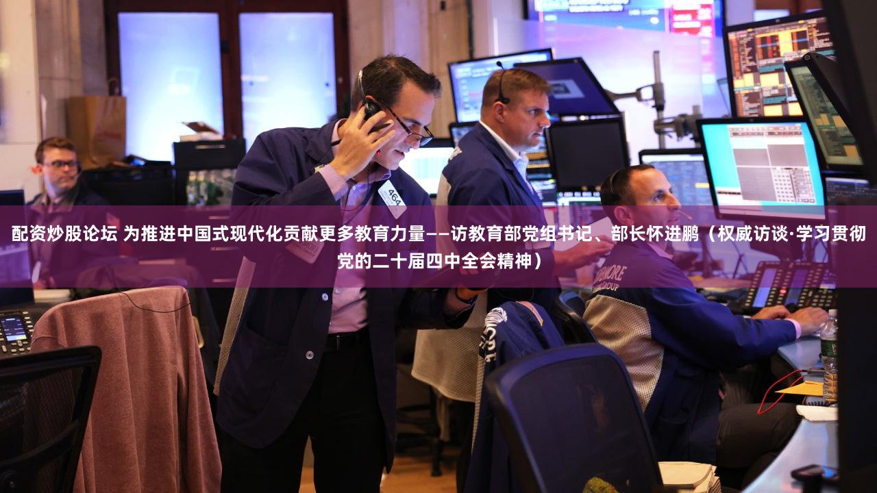 配资炒股论坛 为推进中国式现代化贡献更多教育力量——访教育部党组书记、部长怀进鹏(权威访谈·学习贯彻党的二十届四中全会精神)