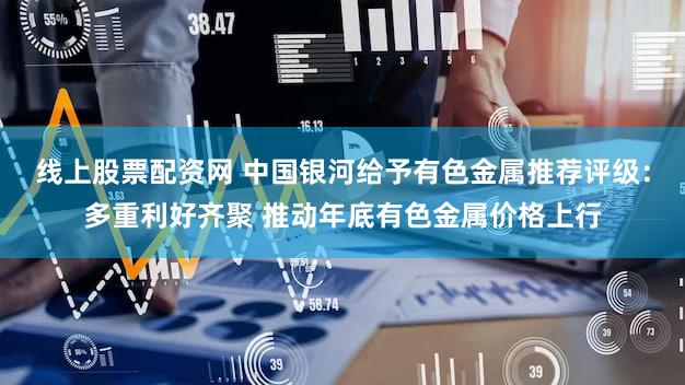 线上股票配资网 中国银河给予有色金属推荐评级：多重利好齐聚 推动年底有色金属价格上行