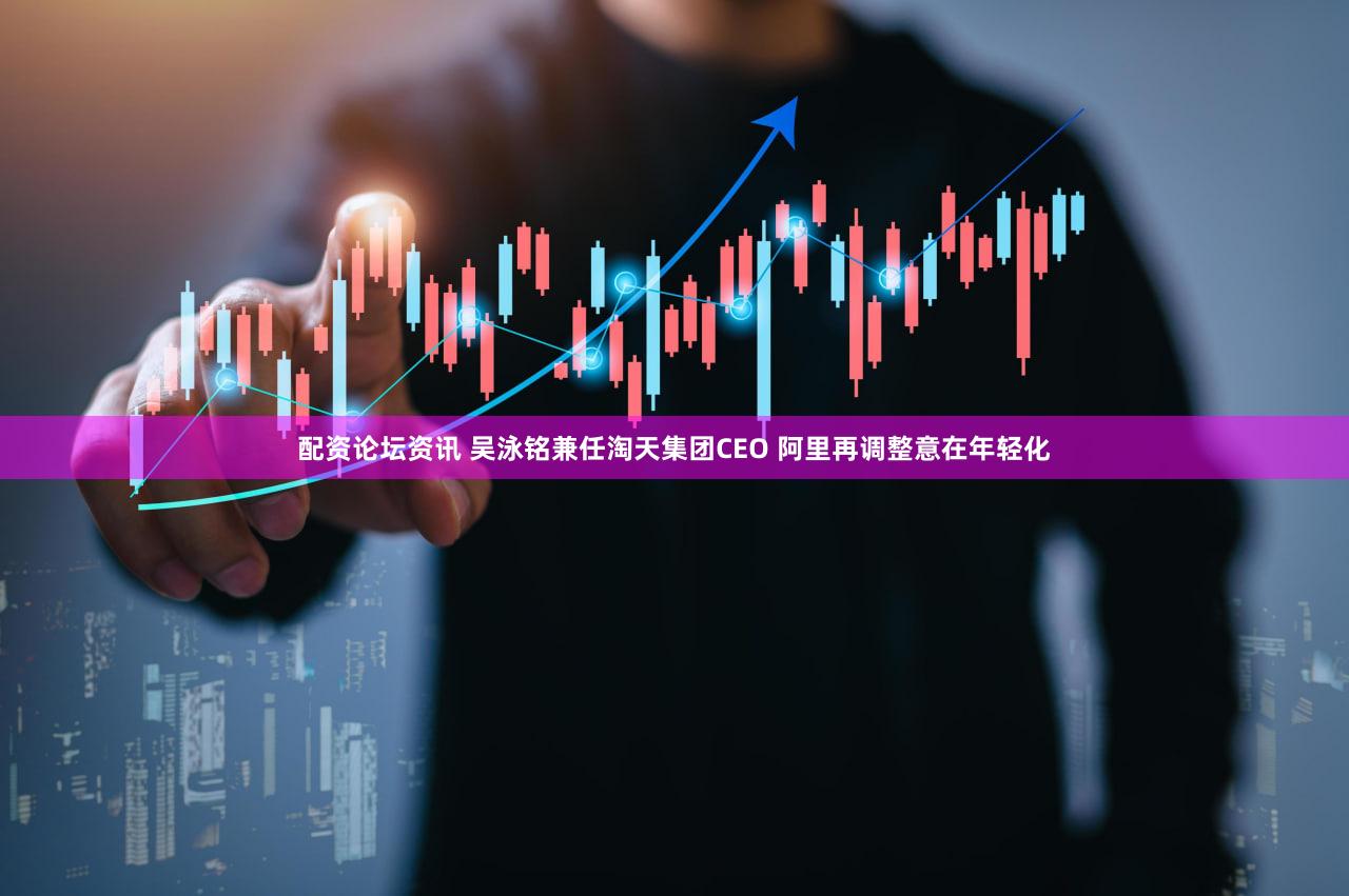 配资论坛资讯 吴泳铭兼任淘天集团CEO 阿里再调整意在年轻化