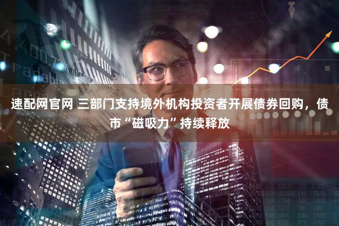 速配网官网 三部门支持境外机构投资者开展债券回购,债市“磁吸力”持续释放