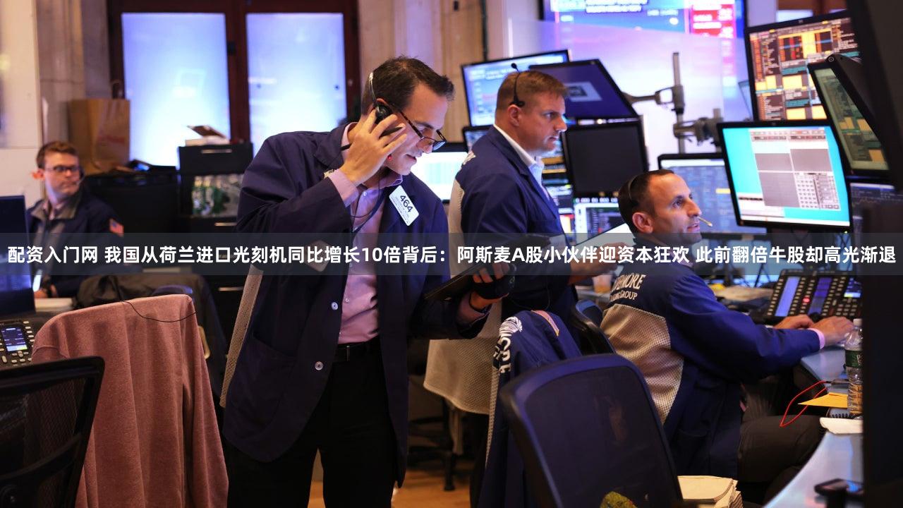 配资入门网 我国从荷兰进口光刻机同比增长10倍背后:阿斯麦A股小伙伴迎资本狂欢 此前翻倍牛股却高光渐退