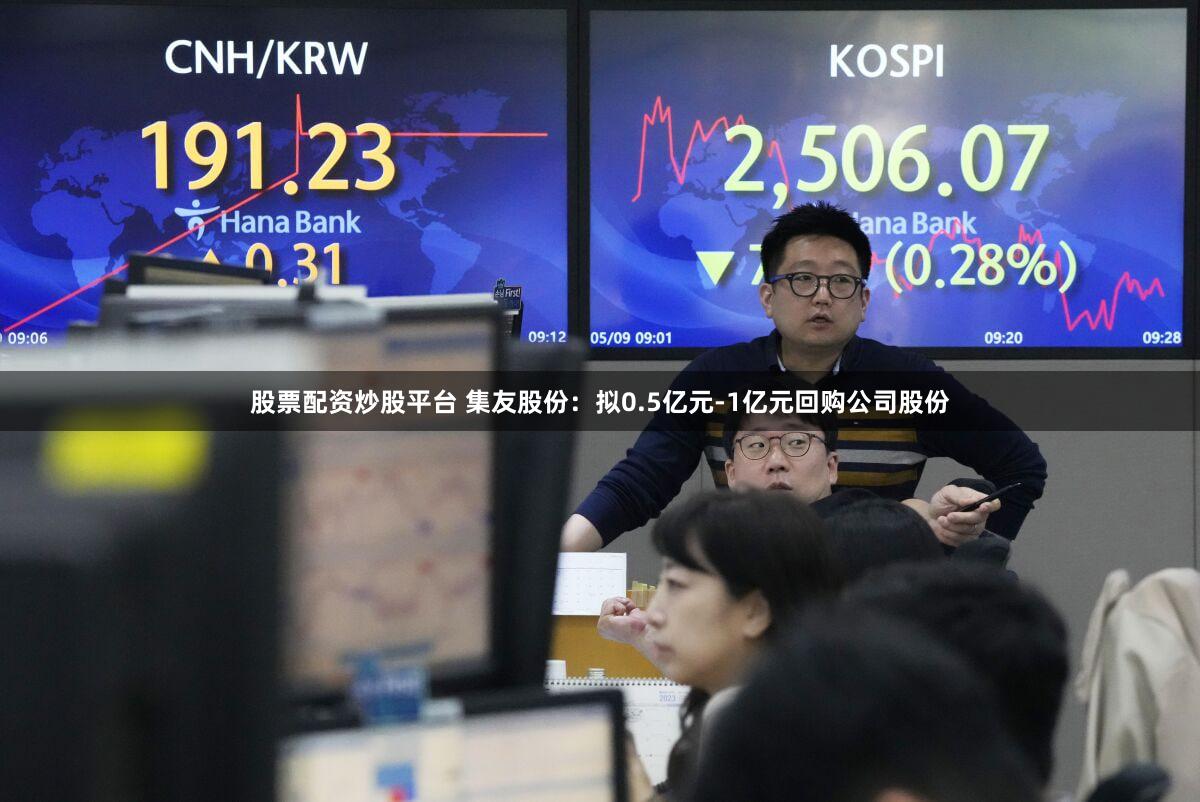 股票配资炒股平台 集友股份：拟0.5亿元-1亿元回购公司股份