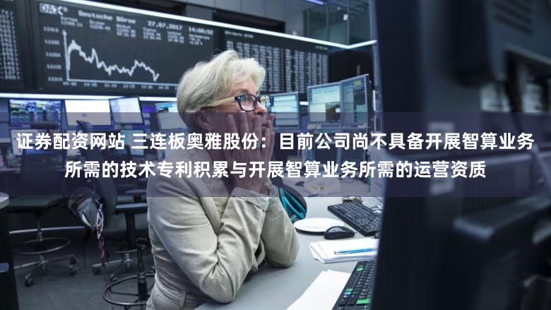 证券配资网站 三连板奥雅股份：目前公司尚不具备开展智算业务所需的技术专利积累与开展智算业务所需的运营资质