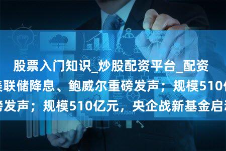 股票入门知识_炒股配资平台_配资 【早报】深夜,美联储降息、鲍威尔重磅发声;规模510亿元,央企战新基金启动