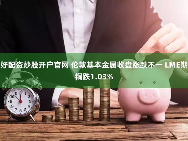 好配资炒股开户官网 伦敦基本金属收盘涨跌不一 LME期铜跌1.03%