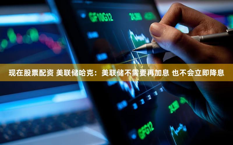 现在股票配资 美联储哈克：美联储不需要再加息 也不会立即降息