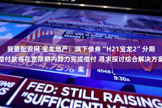 我要配资网 宝龙地产：旗下债券“H21宝龙2”分期偿付款将在宽限期内努力完成偿付 寻求探讨综合解决方案