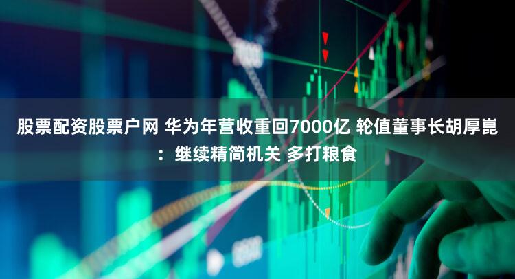 股票配资股票户网 华为年营收重回7000亿 轮值董事长胡厚崑：继续精简机关 多打粮食