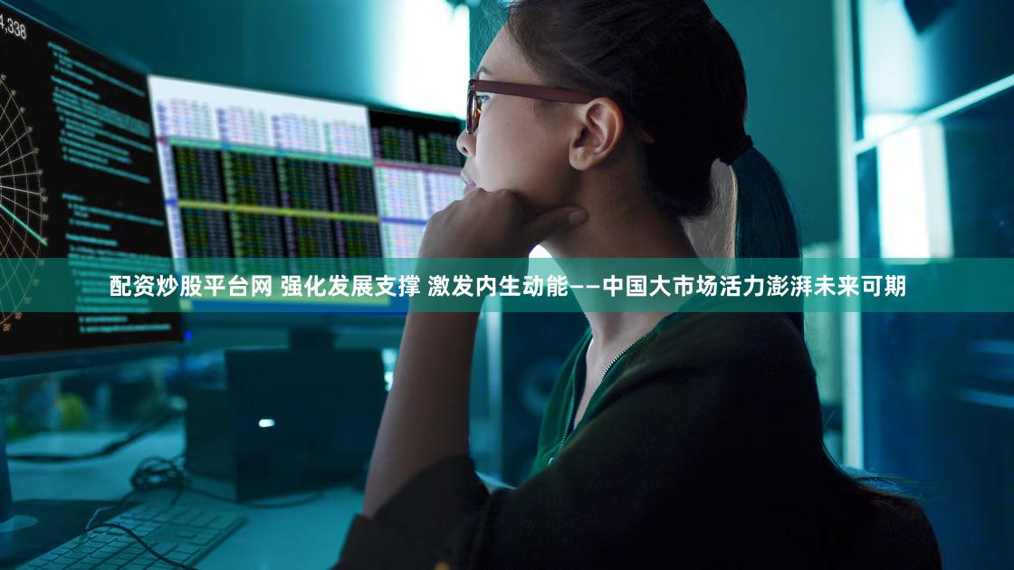 配资炒股平台网 强化发展支撑 激发内生动能——中国大市场活力澎湃未来可期