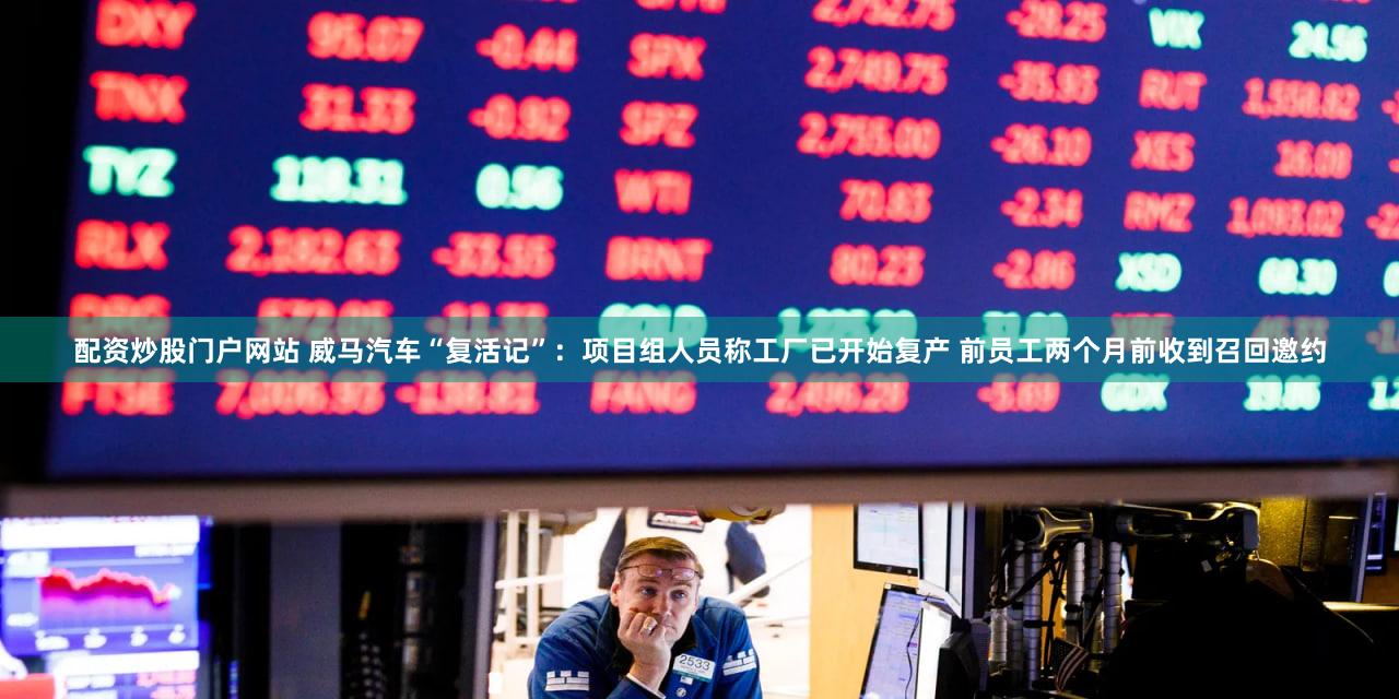 配资炒股门户网站 威马汽车“复活记”：项目组人员称工厂已开始复产 前员工两个月前收到召回邀约