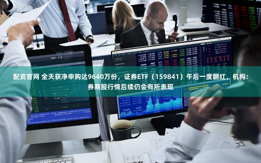配资官网 全天获净申购达9640万份，证券ETF（159841）午后一度翻红，机构：券商股行情后续仍会有所表现