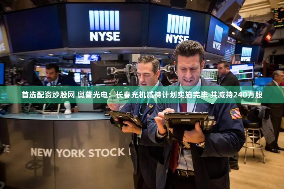 首选配资炒股网 奥普光电：长春光机减持计划实施完毕 共减持240万股