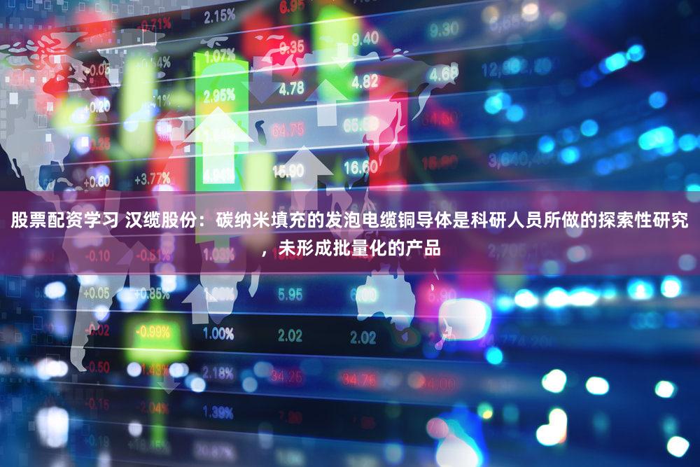 股票配资学习 汉缆股份：碳纳米填充的发泡电缆铜导体是科研人员所做的探索性研究，未形成批量化的产品