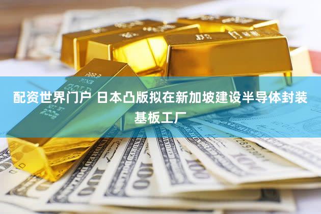 配资世界门户 日本凸版拟在新加坡建设半导体封装基板工厂