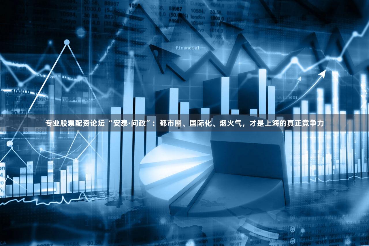 专业股票配资论坛 “安泰·问政”：都市圈、国际化、烟火气，才是上海的真正竞争力