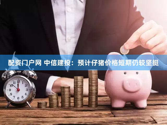 配资门户网 中信建投：预计仔猪价格短期仍较坚挺