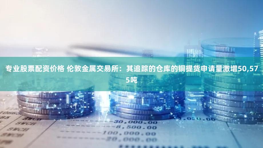 专业股票配资价格 伦敦金属交易所：其追踪的仓库的铜提货申请量激增50,575吨