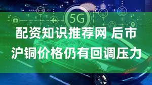 配资知识推荐网 后市沪铜价格仍有回调压力