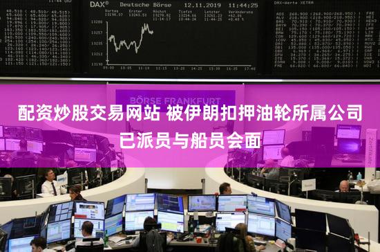 配资炒股交易网站 被伊朗扣押油轮所属公司已派员与船员会面