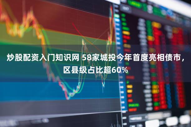 炒股配资入门知识网 58家城投今年首度亮相债市，区县级占比超60%