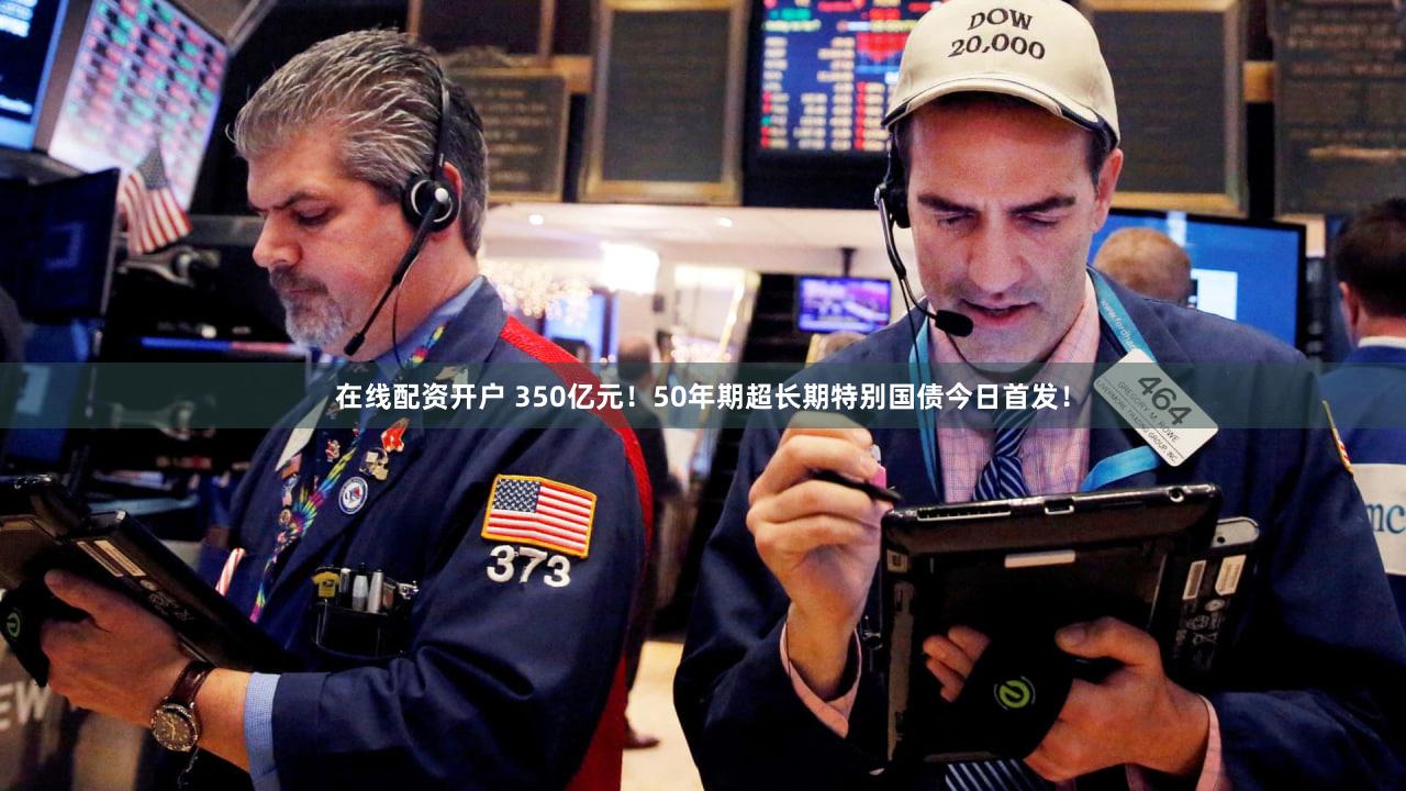 在线配资开户 350亿元！50年期超长期特别国债今日首发！