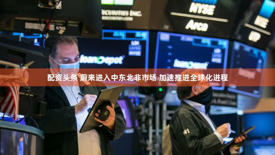 配资头条 蔚来进入中东北非市场 加速推进全球化进程