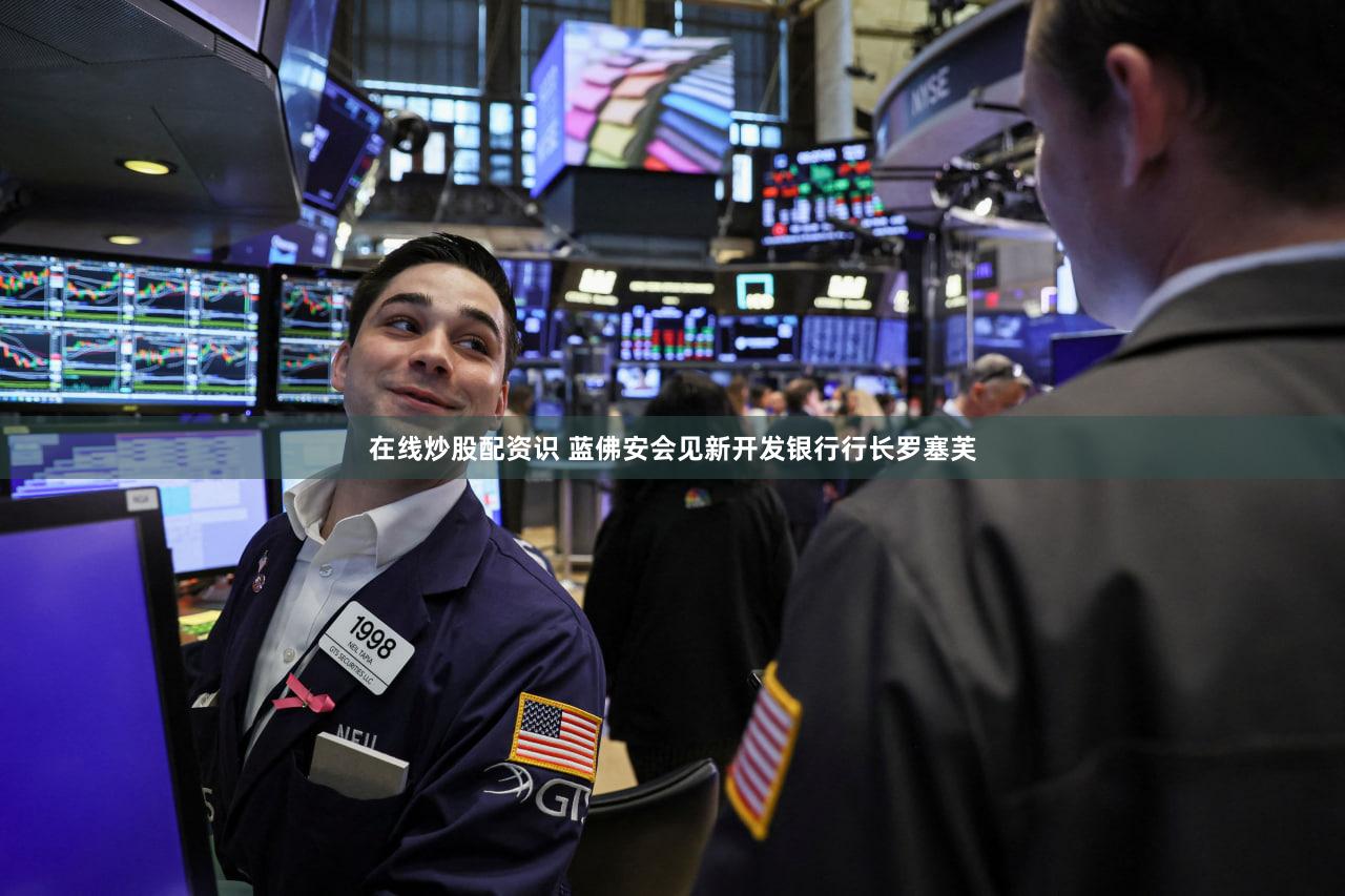 在线炒股配资识 蓝佛安会见新开发银行行长罗塞芙