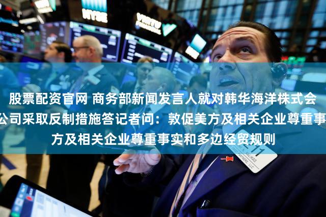 股票配资官网 商务部新闻发言人就对韩华海洋株式会社5家美国相关子公司采取反制措施答记者问：敦促美方及相关企业尊重事实和多边经贸规则
