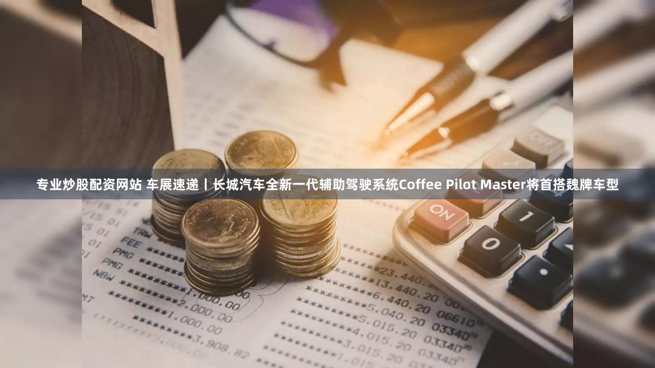 专业炒股配资网站 车展速递丨长城汽车全新一代辅助驾驶系统Coffee Pilot Master将首搭魏牌车型