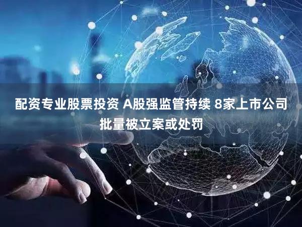 配资专业股票投资 A股强监管持续 8家上市公司批量被立案或处罚