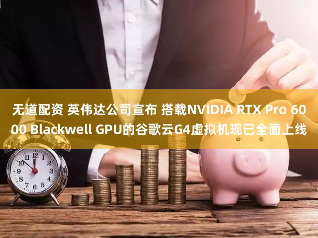 无道配资 英伟达公司宣布 搭载NVIDIA RTX Pro 6000 Blackwell GPU的谷歌云G4虚拟机现已全面上线