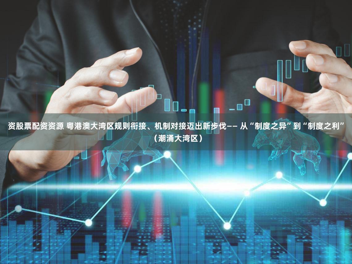 资股票配资资源 粤港澳大湾区规则衔接、机制对接迈出新步伐—— 从“制度之异”到“制度之利”（潮涌大湾区）