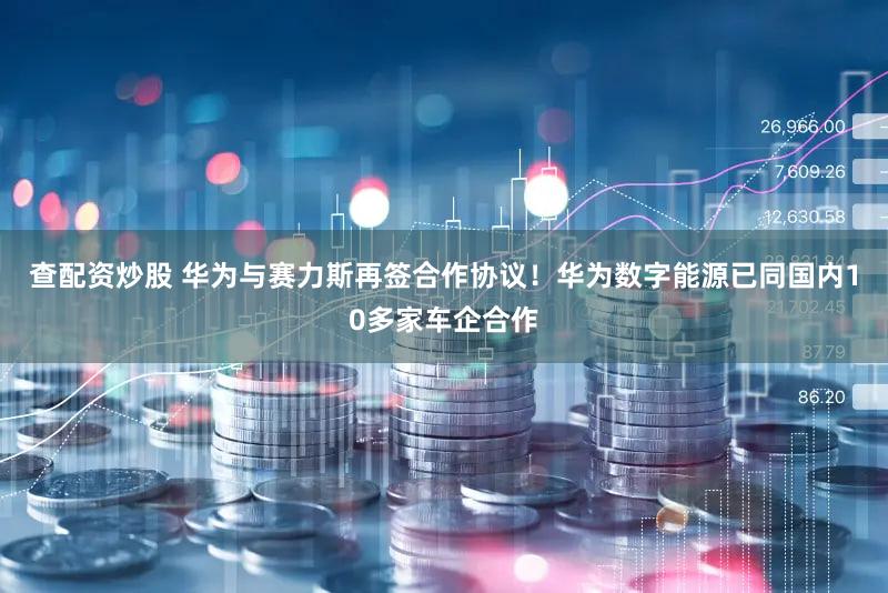 查配资炒股 华为与赛力斯再签合作协议！华为数字能源已同国内10多家车企合作
