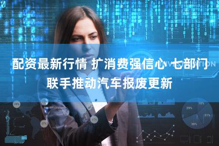 配资最新行情 扩消费强信心 七部门联手推动汽车报废更新