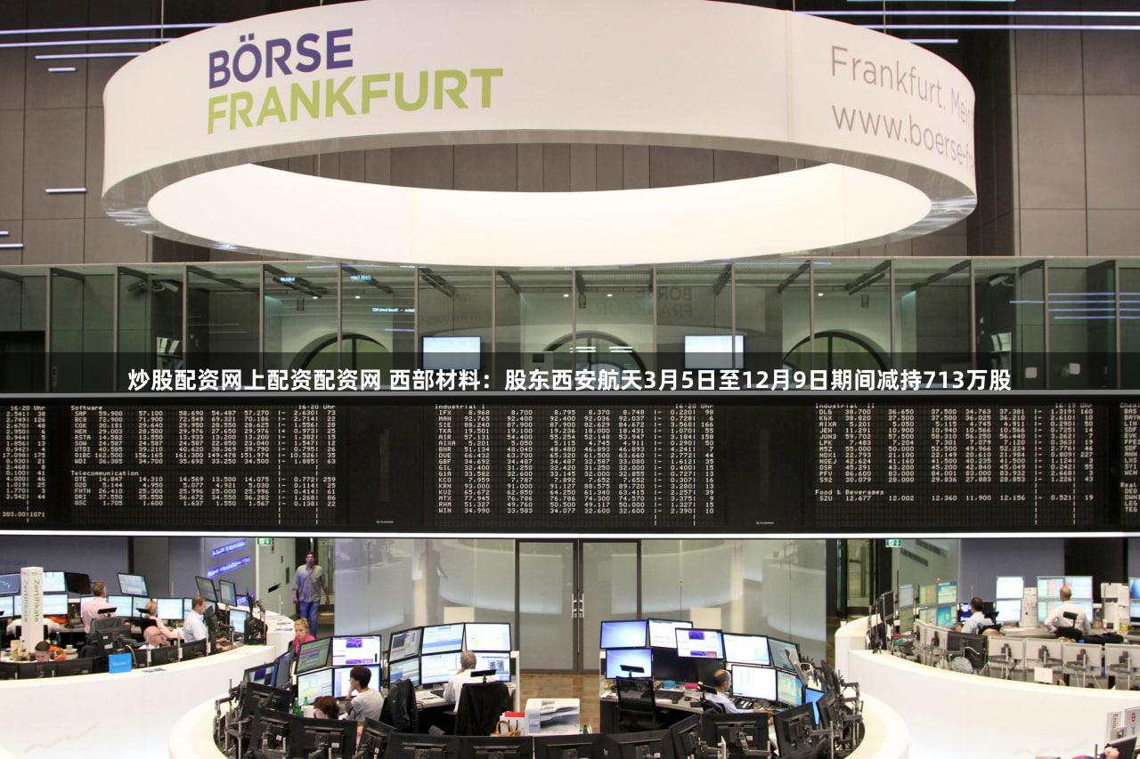 炒股配资网上配资配资网 西部材料：股东西安航天3月5日至12月9日期间减持713万股