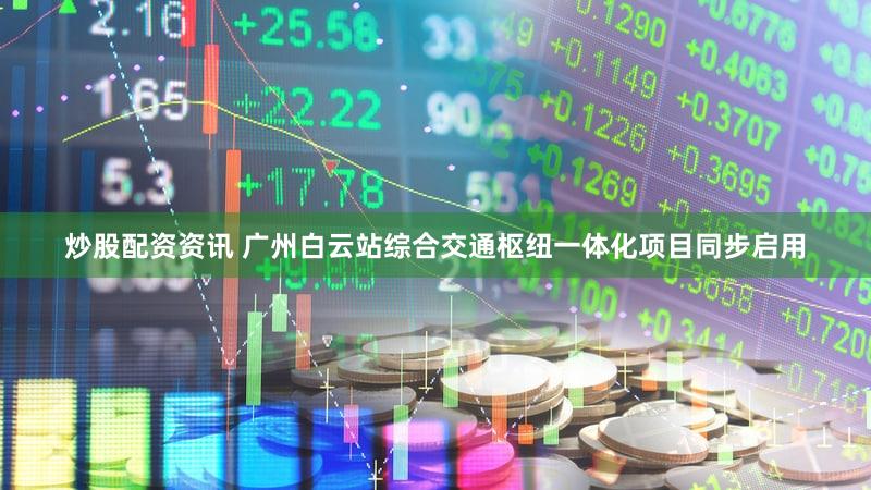 炒股配资资讯 广州白云站综合交通枢纽一体化项目同步启用