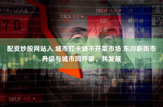 配资炒股网站入 城市打卡绕不开菜市场 东川新街市升级与城市同呼吸、共发展