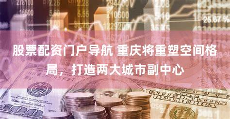 股票配资门户导航 重庆将重塑空间格局,打造两大城市副中心
