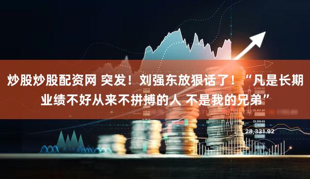 炒股炒股配资网 突发！刘强东放狠话了！“凡是长期业绩不好从来不拼搏的人 不是我的兄弟”