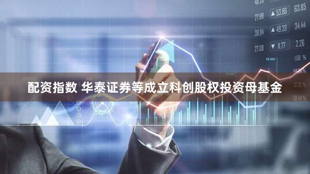 配资指数 华泰证券等成立科创股权投资母基金