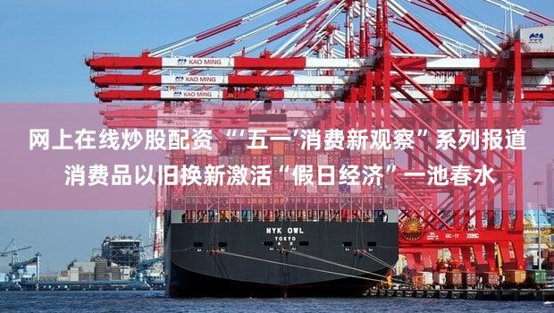 网上在线炒股配资 “‘五一’消费新观察”系列报道 消费品以旧换新激活“假日经济”一池春水