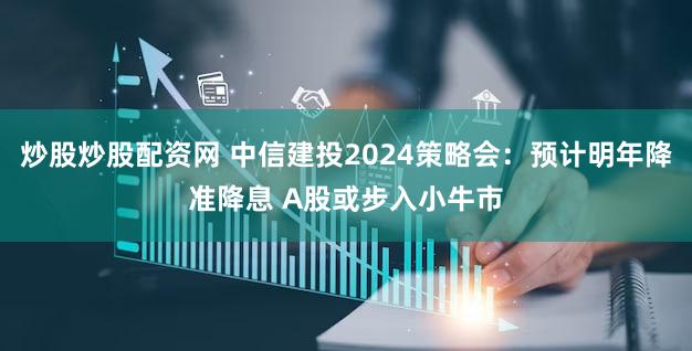 炒股炒股配资网 中信建投2024策略会：预计明年降准降息 A股或步入小牛市