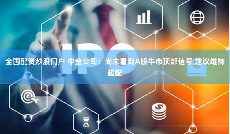 全国配资炒股门户 中金公司:尚未看到A股牛市顶部信号 建议维持超配