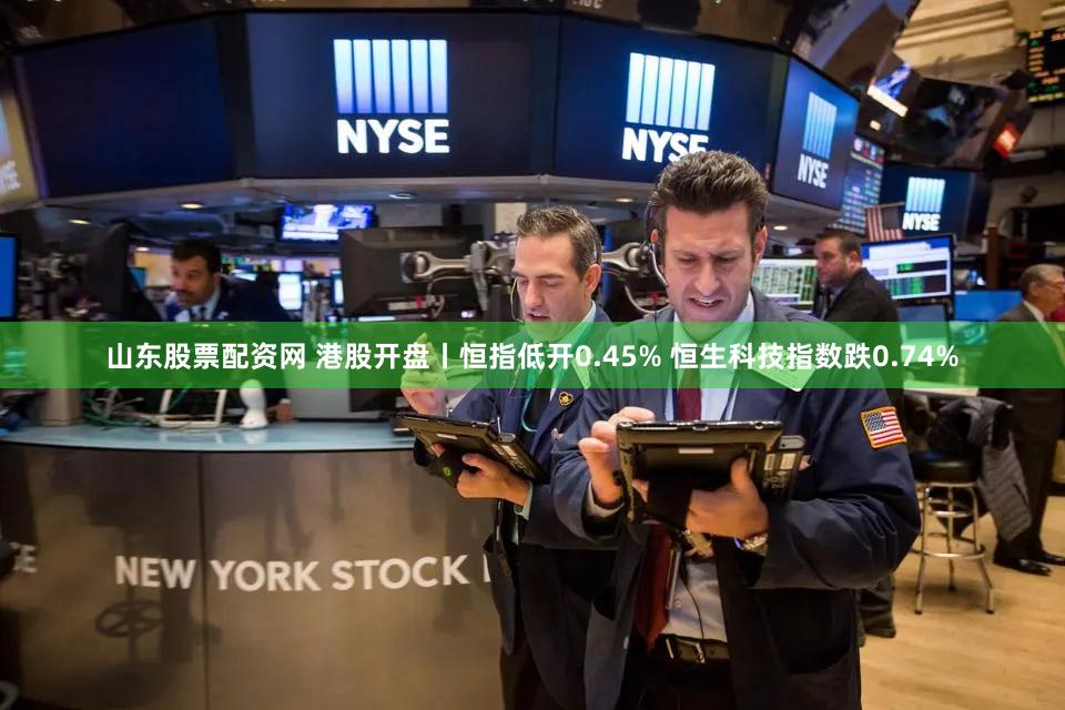 山东股票配资网 港股开盘丨恒指低开0.45% 恒生科技指数跌0.74%