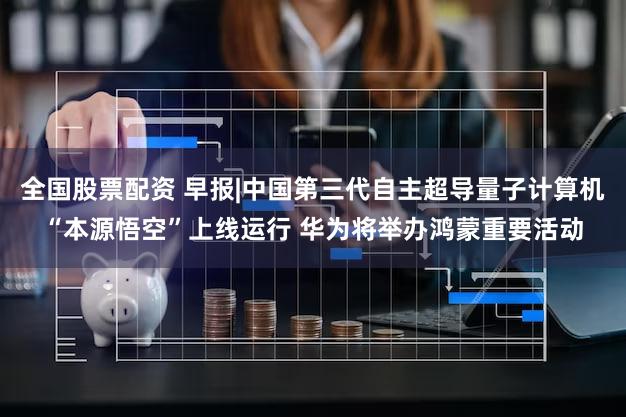全国股票配资 早报|中国第三代自主超导量子计算机“本源悟空”上线运行 华为将举办鸿蒙重要活动