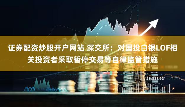 证券配资炒股开户网站 深交所：对国投白银LOF相关投资者采取暂停交易等自律监管措施