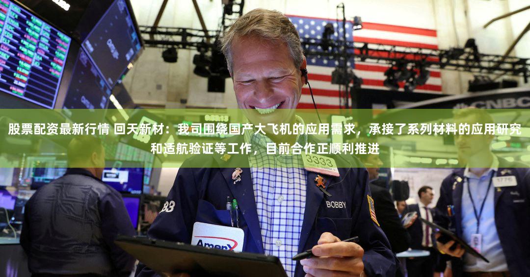 股票配资最新行情 回天新材：我司围绕国产大飞机的应用需求，承接了系列材料的应用研究和适航验证等工作，目前合作正顺利推进