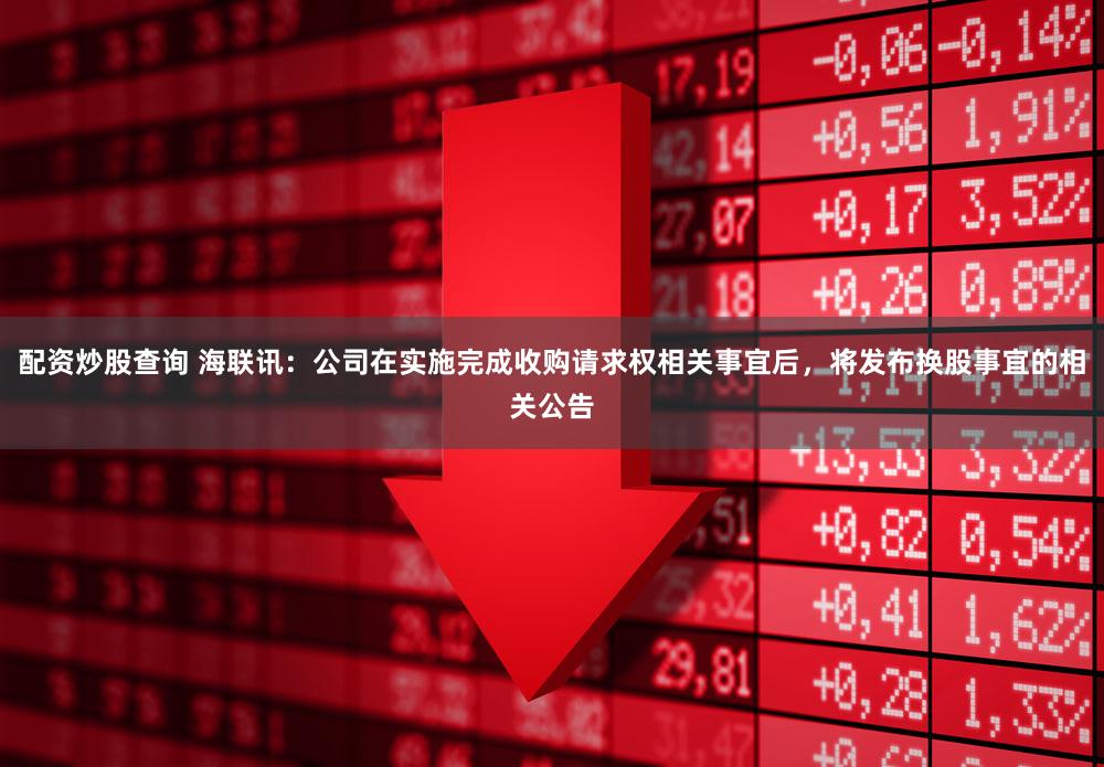 配资炒股查询 海联讯：公司在实施完成收购请求权相关事宜后，将发布换股事宜的相关公告
